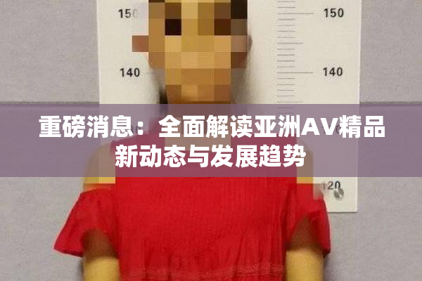 重磅消息：全面解读亚洲AV精品新动态与发展趋势