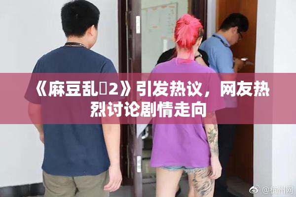 《麻豆乱婬2》引发热议，网友热烈讨论剧情走向