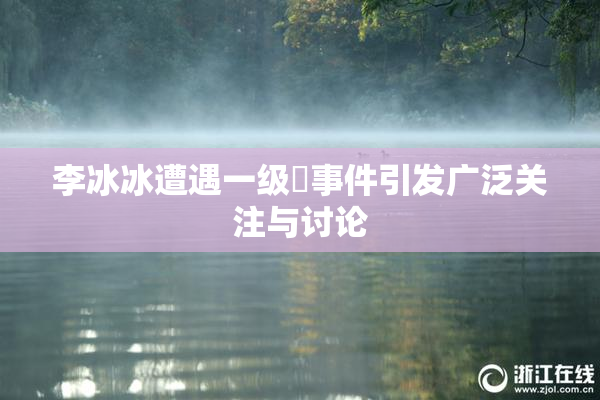李冰冰遭遇一级婬事件引发广泛关注与讨论