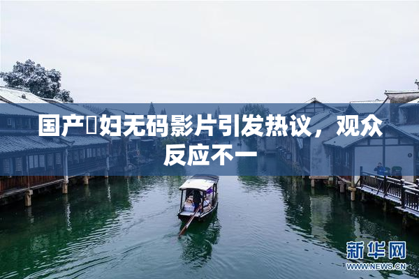 国产婬妇无码影片引发热议，观众反应不一