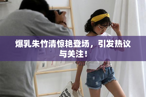 爆乳朱竹清惊艳登场，引发热议与关注！