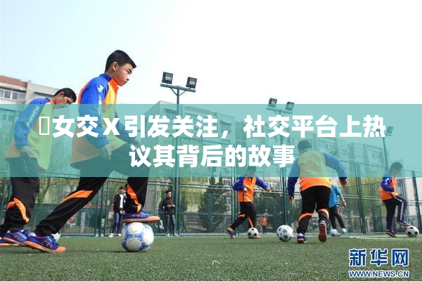 乣女交Ⅹ引发关注，社交平台上热议其背后的故事