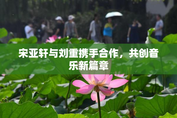 宋亚轩与刘重携手合作，共创音乐新篇章