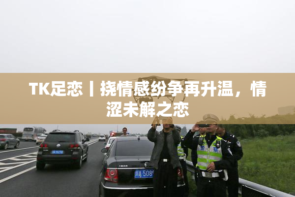 TK足恋丨挠情感纷争再升温，情涩未解之恋