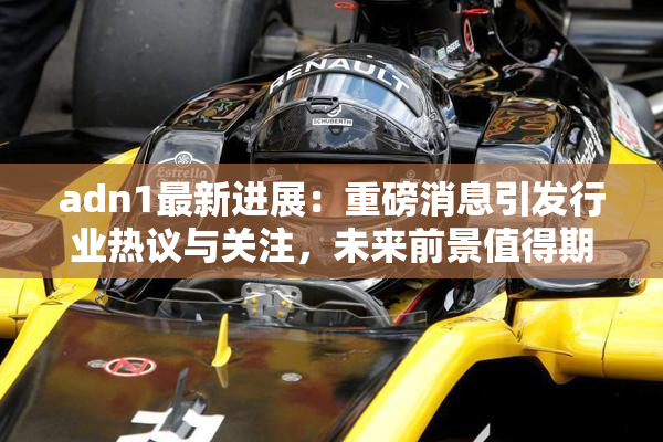 adn1最新进展：重磅消息引发行业热议与关注，未来前景值得期待！
