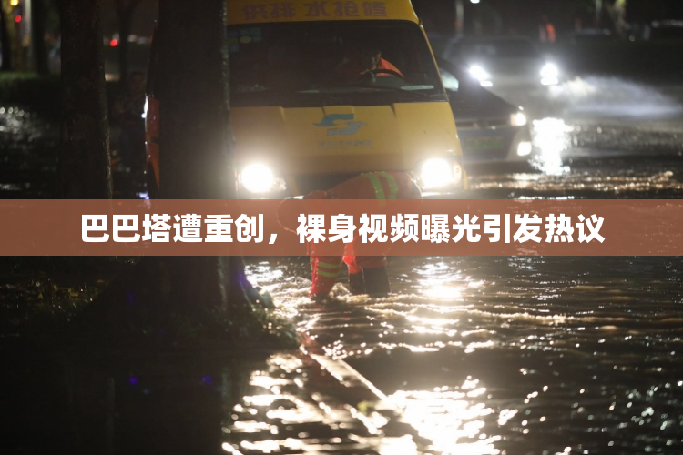 巴巴塔遭重创，裸身视频曝光引发热议