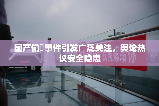 国产偷抇事件引发广泛关注，舆论热议安全隐患