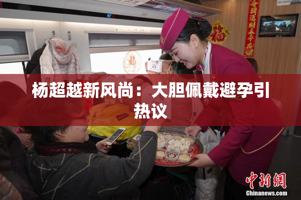 杨超越新风尚：大胆佩戴避孕引热议