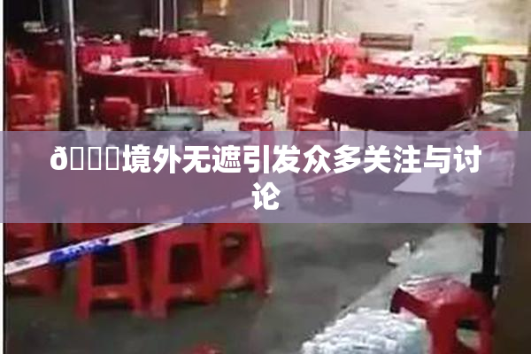 🔞境外无遮引发众多关注与讨论