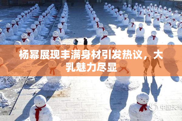 杨幂展现丰满身材引发热议，大乳魅力尽显