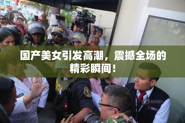 国产美女引发高潮，震撼全场的精彩瞬间！