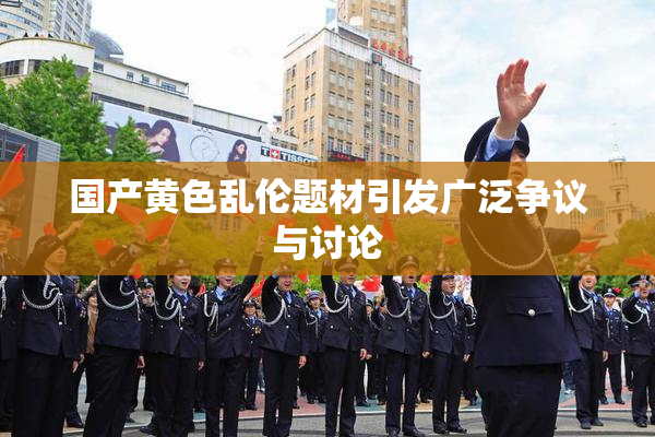 国产黄色乱伦题材引发广泛争议与讨论