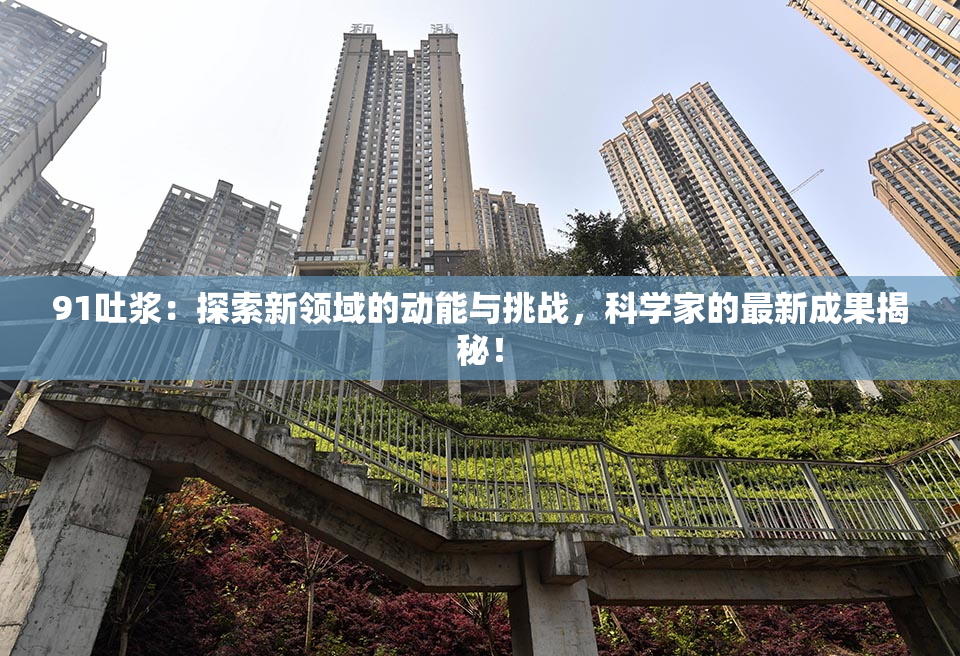 91吐浆：探索新领域的动能与挑战，科学家的最新成果揭秘！
