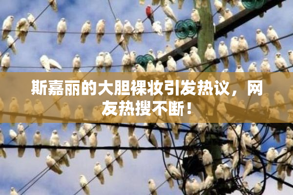 斯嘉丽的大胆裸妆引发热议，网友热搜不断！