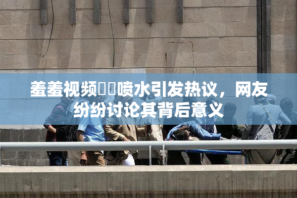 羞羞视频❌‌喷水引发热议，网友纷纷讨论其背后意义