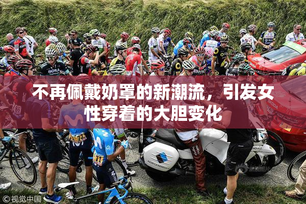 不再佩戴奶罩的新潮流，引发女性穿着的大胆变化