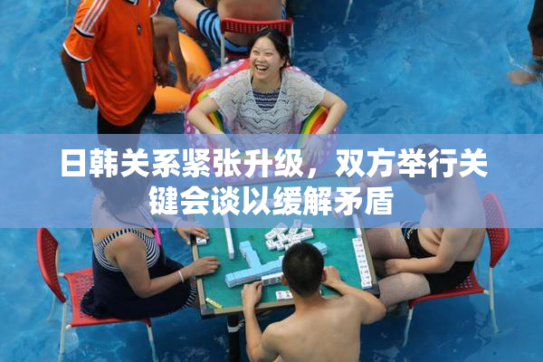 日韩关系紧张升级，双方举行关键会谈以缓解矛盾