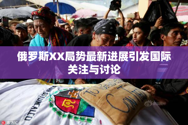 俄罗斯XX局势最新进展引发国际关注与讨论