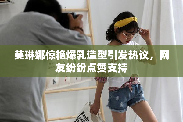 芙琳娜惊艳爆乳造型引发热议，网友纷纷点赞支持