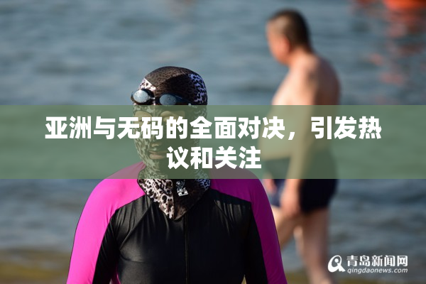 亚洲与无码的全面对决，引发热议和关注