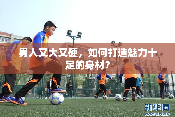 男人又大又硬，如何打造魅力十足的身材？