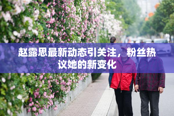 赵露思最新动态引关注，粉丝热议她的新变化