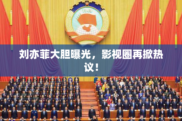 刘亦菲大胆曝光，影视圈再掀热议！