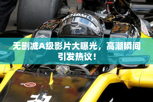 无删减A级影片大曝光，高潮瞬间引发热议！
