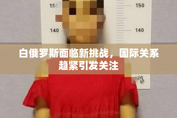 白俄罗斯面临新挑战，国际关系趋紧引发关注