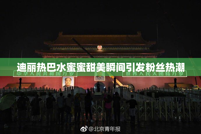 迪丽热巴水蜜蜜甜美瞬间引发粉丝热潮
