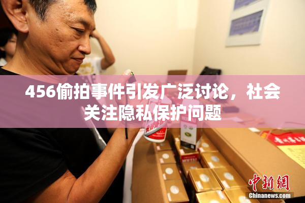 456偷拍事件引发广泛讨论，社会关注隐私保护问题