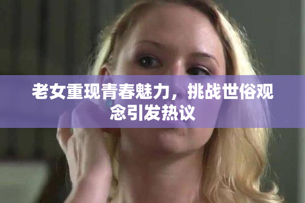 老女重现青春魅力，挑战世俗观念引发热议