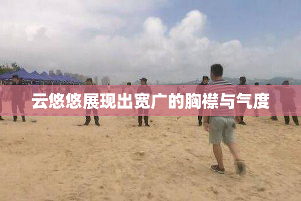 云悠悠展现出宽广的胸襟与气度