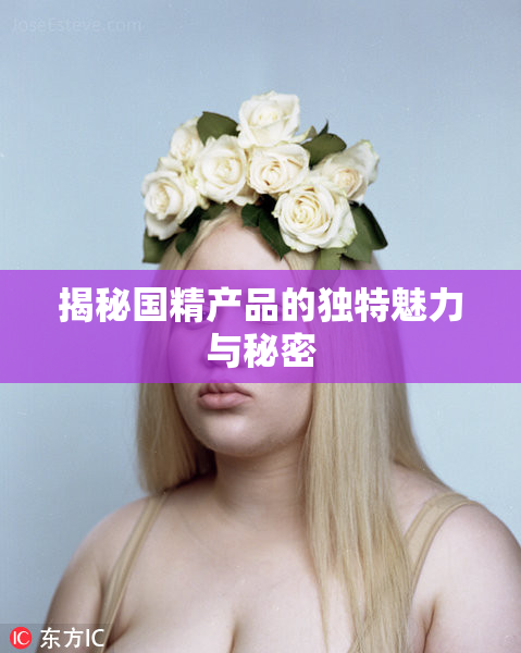揭秘国精产品的独特魅力与秘密
