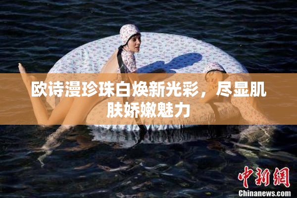 欧诗漫珍珠白焕新光彩，尽显肌肤娇嫩魅力