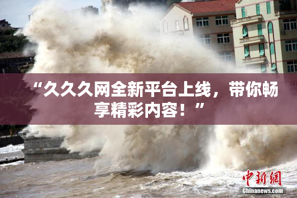 “久久久网全新平台上线，带你畅享精彩内容！”