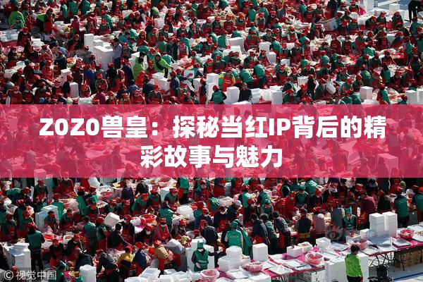 Z0Z0兽皇：探秘当红IP背后的精彩故事与魅力