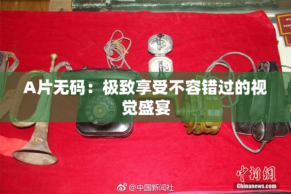 A片无码：极致享受不容错过的视觉盛宴
