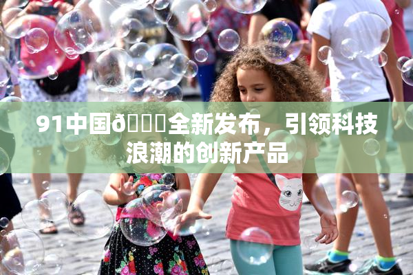 91中国🍆全新发布，引领科技浪潮的创新产品