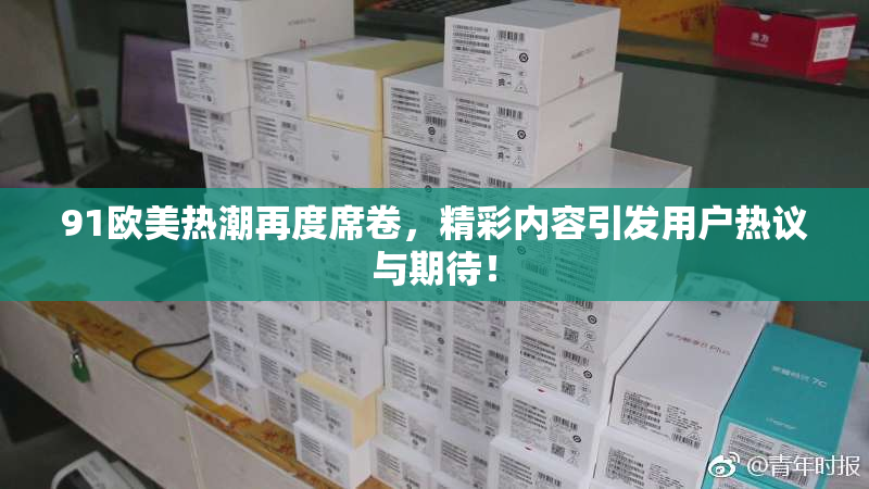 91欧美热潮再度席卷，精彩内容引发用户热议与期待！