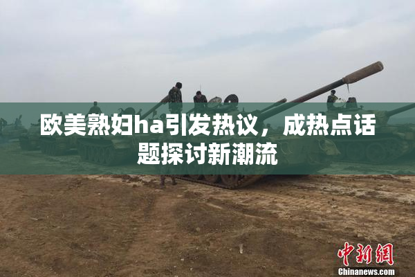 欧美熟妇ha引发热议，成热点话题探讨新潮流