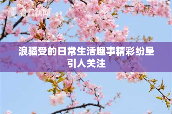 浪骚受的日常生活趣事精彩纷呈引人关注