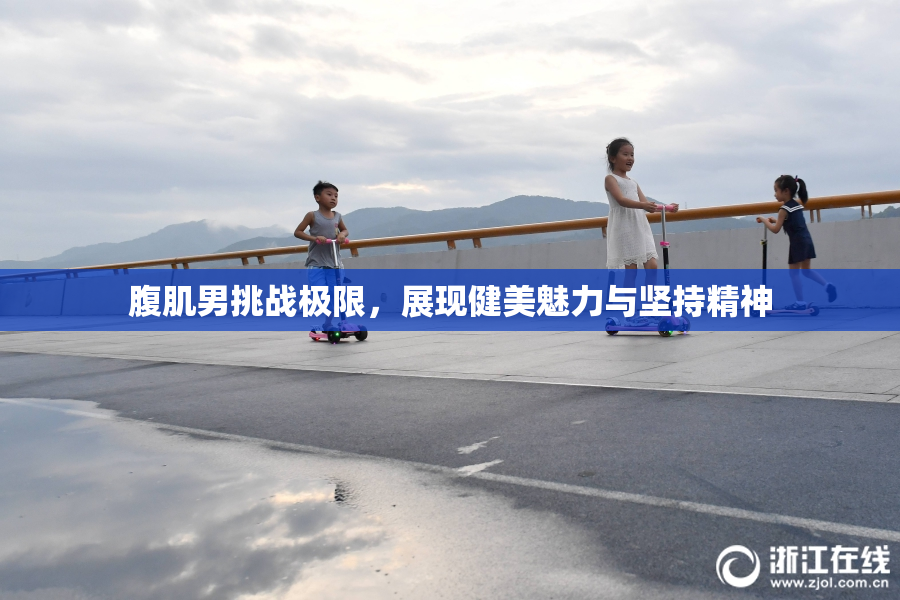 腹肌男挑战极限，展现健美魅力与坚持精神