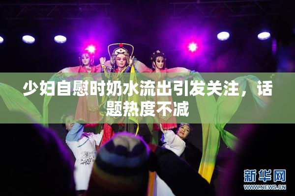 少妇自慰时奶水流出引发关注，话题热度不减