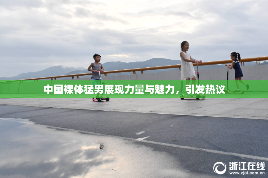 中国裸体猛男展现力量与魅力，引发热议