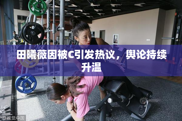 田曦薇因被C引发热议，舆论持续升温