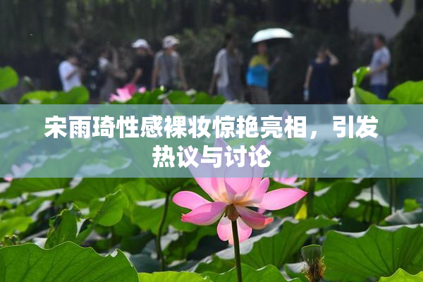 宋雨琦性感裸妆惊艳亮相，引发热议与讨论
