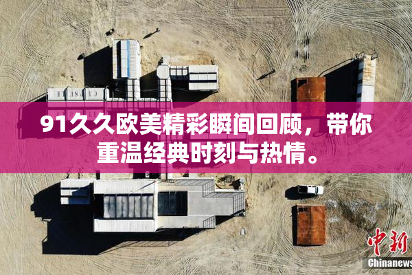 91久久欧美精彩瞬间回顾，带你重温经典时刻与热情。