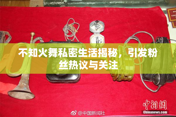 不知火舞私密生活揭秘，引发粉丝热议与关注