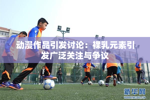 动漫作品引发讨论：裸乳元素引发广泛关注与争议